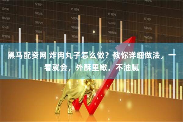 黑马配资网 炸肉丸子怎么做？教你详细做法，一看就会，外酥里嫩，不油腻