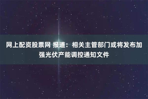 网上配资股票网 报道：相关主管部门或将发布加强光伏产能调控通知文件