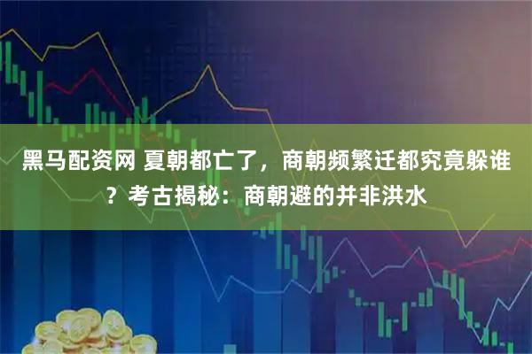 黑马配资网 夏朝都亡了，商朝频繁迁都究竟躲谁？考古揭秘：商朝避的并非洪水