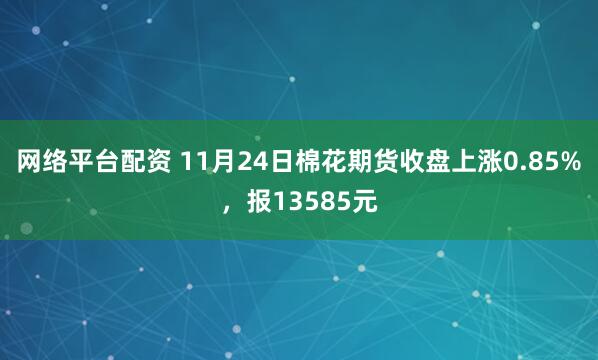 网络平台配资 11月24日棉花期货收盘上涨0.85%,报13585元